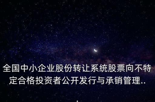 全國(guó)中小企業(yè)股份轉(zhuǎn)讓系統(tǒng)股票向不特定合格投資者公開(kāi)發(fā)行與承銷管理...