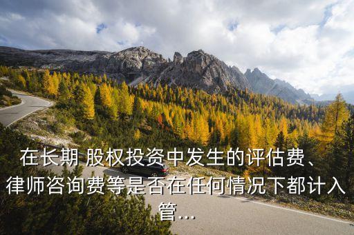 在長期 股權(quán)投資中發(fā)生的評(píng)估費(fèi)、 律師咨詢費(fèi)等是否在任何情況下都計(jì)入管...