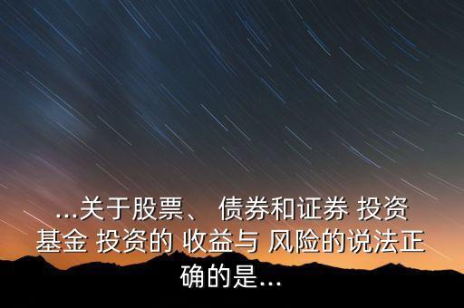...關(guān)于股票、 債券和證券 投資基金 投資的 收益與 風(fēng)險(xiǎn)的說(shuō)法正確的是...