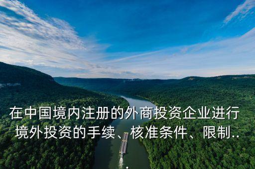 在中國境內(nèi)注冊的外商投資企業(yè)進(jìn)行 境外投資的手續(xù)、核準(zhǔn)條件、限制...