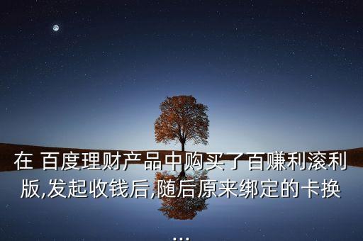 在 百度理財(cái)產(chǎn)品中購(gòu)買了百賺利滾利版,發(fā)起收錢后,隨后原來綁定的卡換...