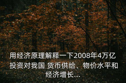 用經(jīng)濟(jì)原理解釋一下2008年4萬(wàn)億 投資對(duì)我國(guó) 貨幣供給、物價(jià)水平和經(jīng)濟(jì)增長(zhǎng)...