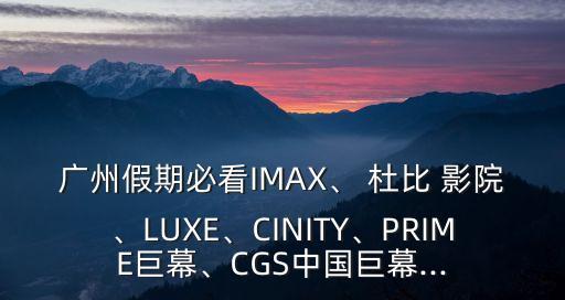 廣州假期必看IMAX、 杜比 影院、LUXE、CINITY、PRIME巨幕、CGS中國(guó)巨幕...