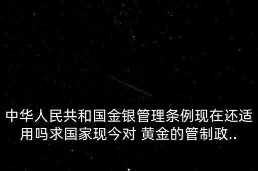 中華人民共和國金銀管理?xiàng)l例現(xiàn)在還適用嗎求國家現(xiàn)今對 黃金的管制政...